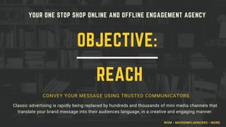 YOUR ONE STOP SHOP ONLINE AND OFFLINE ENGAGEMENT AGENCY
CONVEY YOUR MESSAGE USING TRUSTED COMMUNICATORS
Classic advertising is rapidly being replaced by hundreds and thousands of mini media channels that
translate your brand message into their audiences language, in a creative and engaging manner.
OBJECTIVE:
REACH
WOM • MICROINFLUENCERS • MORE
 