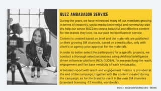 During the years, we have witnessed many of our members growing
in terms of creativity, social media knowledge and community size.
We help our senior BUZZers create beautiful and effective content
for the brands they love, via our paid microinfluencer service.
Content is created based on brief and the materials are published
on their growing SM channels, based on a media plan, only with
client's or agency prior approval for the materials.
In order to better select the participants for a specific projects, we
conduct a thorough selection process using Artificial Intelligence
driven influencer platform INCA GLOBAL for reasearching the reach,
engagement and fan base veridicity of each Ambasador.
A detailed report with reach and engagement metrics is provided at
the end of the campaign, together with the content created during
the campaign, as for the brand to use it in the own SM channles
(standard licensing -12 months, worldwide).
BUZZ AMBASADOR SERVICE
WOM • MICROINFLUENCERS • MORE
 