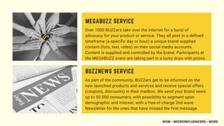 Over 1000 BUZZers take over the internet for a burst of
advocacy for your product or service. They all post in a defined
timeframe (a specific day or hour) a unique brand supplied
content (foto, text, video) on their social media accounts.
Content is supplied and controlled by the brand. Participants at
the MEGABUZZ event are taking part in a lucky draw with prizes.
MEGABUZZ SERVICE
As part of the community, BUZZers get to be informed on the
new launched products and services and receive special offers
(coupons, discounts) in their mailbox. We send your brand news
up to 50.000 consumers, with possiblitiy to segment upon
demographic and interest, with a free-of charge 2nd wave
Newsletter for the ones that have missed the first message.
BUZZNEWS SERVICE
WOM • MICROINFLUENCERS • MORE
 