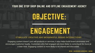YOUR ONE STOP SHOP ONLINE AND OFFLINE ENGAGEMENT AGENCY
STIMULATE CREATIVE AND MEANINGFUL BRAND INTERACTIONS
Engaging content doesn't just sell products or services, it also helps build brand awareness and
encourages customer loyalty. Customers who feel engaged are more likely to come back for more at
a later time. Engaging content is more likely to be shared and discussed.
OBJECTIVE:
ENGAGEMENT
WOM • MICROINFLUENCERS • MORE
 