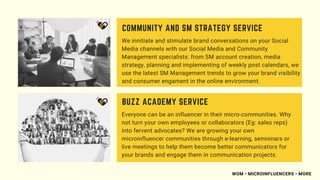 We innitiate and stimulate brand conversations on your Social
Media channels with our Social Media and Community
Management specialists: from SM account creation, media
strategy, planning and implementing of weekly post calendars, we
use the latest SM Management trends to grow your brand visibility
and consumer engament in the online environment.
COMMUNITY AND SM STRATEGY SERVICE
Everyone can be an influencer in their micro-communities. Why
not turn your own employees or collaborators (Eg: sales reps)
into fervent advocates? We are growing your own
microinfluencer communities through e-learning, semninars or
live meetings to help them become better communicators for
your brands and engage them in communication projects.
BUZZ ACADEMY SERVICE
WOM • MICROINFLUENCERS • MORE
 