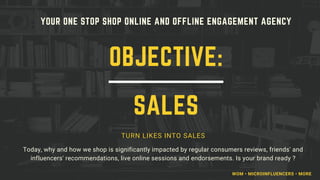 YOUR ONE STOP SHOP ONLINE AND OFFLINE ENGAGEMENT AGENCY
TURN LIKES INTO SALES
Today, why and how we shop is significantly impacted by regular consumers reviews, friends' and
influencers' recommendations, live online sessions and endorsements. Is your brand ready ?
OBJECTIVE:
SALES
WOM • MICROINFLUENCERS • MORE
 