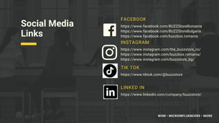 Social Media
Links
FACEBOOK
https://www.facebook.com/BUZZStoreRomania
https://www.facebook.com/BUZZStoreBulgaria
https://www.facebook.com/buzzbox.romania
INSTAGRAM
https://www.instagram.com/the_buzzstore_ro/
https://www.instagram.com/buzzbox.romania/
https://www.instagram.com/buzzstore_bg/
TIK TOK
https://www.tiktok.com/@buzzstore
LINKED IN
https://www.linkedin.com/company/buzzstore/
WOM • MICROINFLUENCERS • MORE
 