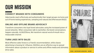OUR MISSION
CONNECT BRANDS WITH CONSUMERS
Help brands reach effectively and authentically their target groups via home and
out-of-home testing experiences, sampling and natural and effervescent BUZZ.
ONLINE AND OFFLINE BRAND ADVOCACY
Transform consumers into loyal brand advocates using the increased power of
social networks. When consumers talk to eachother, the brand conversations
happen naturally. At BUZZStore, We transform natural word-of-mouth into a
measurable channel.
TURN LIKES INTO SALES
Most effective sales forece is a friend's recommendation, while classic
advertising is loosing its' influence. BUZZers are an effective way to spread
information about a product or service in online and offline media and ultimately
drive sales.
WOM • MICROINFLUENCERS • MORE
 