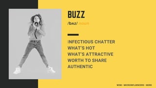WOM • MICROINFLUENCERS • MORE
INFECTIOUS CHATTER
WHAT’S HOT
WHAT’S ATTRACTIVE
WORTH TO SHARE
AUTHENTIC
BUZZ
/bʌz/ noun
 