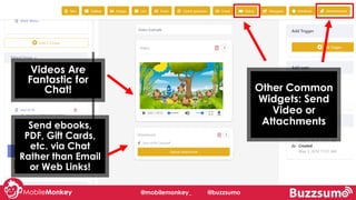 @mobilemonkey_ @buzzsumo
Send ebooks,
PDF, Gift Cards,
etc. via Chat
Rather than Email
or Web Links!
Other Common
Widgets: Send
Video or
Attachments
Videos Are
Fantastic for
Chat!
 