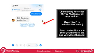 Chat Blasting Restriction
#1: You Must honor all
unsubscribes.
(Type “Stop” or
“unsubscribe” – etc.)
User can also block you
and if your numbers are
bad you will get banned.
@mobilemonkey_ @buzzsumo
 