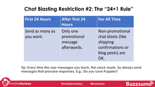 Tip: Every time the user messages you back, the clock resets. So always send
messages that provoke responses. E.g.: Do you Love Puppies?
@mobilemonkey_ @buzzsumo
First 24 Hours After first 24
Hours
For All Time
Send as many as
you want.
Only one
promotional
message
afterwards.
Non-promotional
chat blasts (like
shipping
confirmations or
blog posts) are
OK.
Chat Blasting Restriction #2: The “24+1 Rule”
 