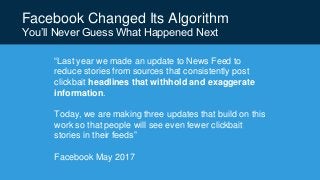 Facebook Changed Its Algorithm
You’ll Never Guess What Happened Next
“Last year we made an update to News Feed to
reduce stories from sources that consistently post
clickbait headlines that withhold and exaggerate
information.
Today, we are making three updates that build on this
work so that people will see even fewer clickbait
stories in their feeds”
Facebook May 2017
 