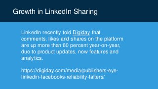 Growth in LinkedIn Sharing
LinkedIn recently told Digiday that
comments, likes and shares on the platform
are up more than 60 percent year-on-year,
due to product updates, new features and
analytics.
https://digiday.com/media/publishers-eye-
linkedin-facebooks-reliability-falters/
 
