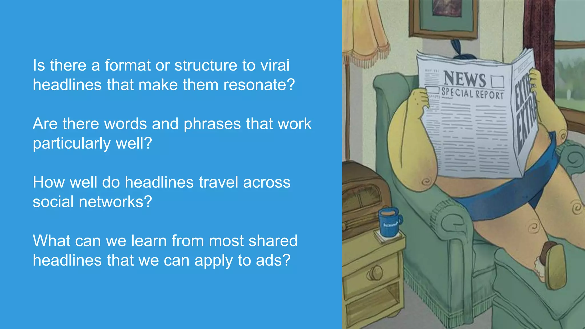 Is there a format or structure to viral
headlines that make them resonate?
Are there words and phrases that work
particularly well?
How well do headlines travel across
social networks?
What can we learn from most shared
headlines that we can apply to ads?
 