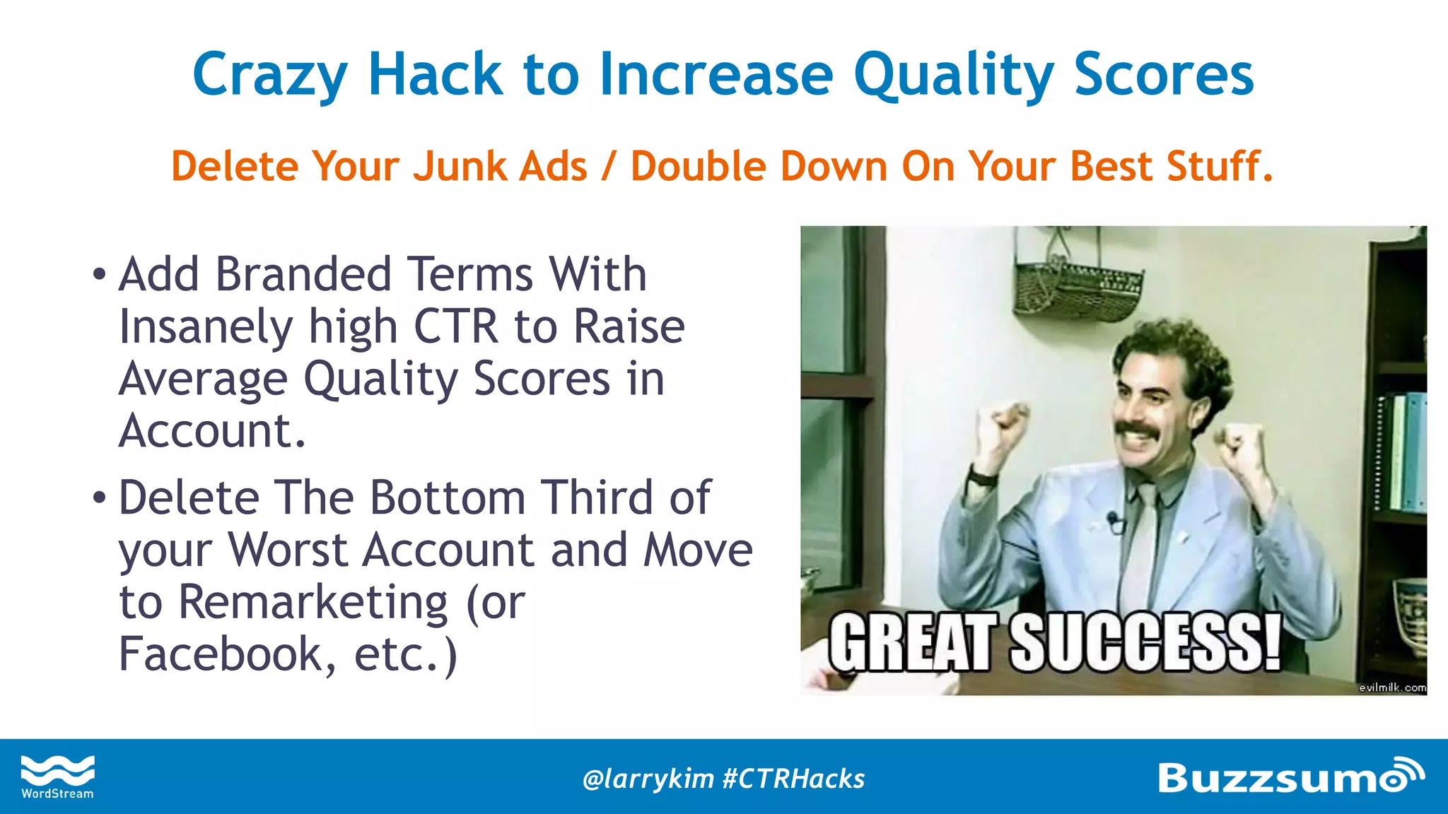 • Add Branded Terms With
Insanely high CTR to Raise
Average Quality Scores in
Account.
• Delete The Bottom Third of
your Worst Account and Move
to Remarketing (or
Facebook, etc.)
Crazy Hack to Increase Quality Scores
Delete Your Junk Ads / Double Down On Your Best Stuff.
@larrykim #CTRHacks
 