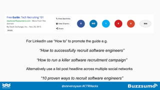 For LinkedIn use “How to” to promote the guide e.g.
“How to successfully recruit software engineers”
“How to run a killer software recruitment campaign”
Alternatively use a list post headline across multiple social networks
“10 proven ways to recruit software engineers”
@steverayson #CTRHacks
 