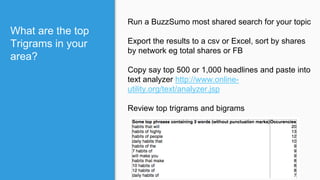 What are the top
Trigrams in your
area?
Run a BuzzSumo most shared search for your topic
Export the results to a csv or Excel, sort by shares
by network eg total shares or FB
Copy say top 500 or 1,000 headlines and paste into
text analyzer http://www.online-
utility.org/text/analyzer.jsp
Review top trigrams and bigrams
 