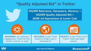 “Quality Adjusted Bid” in Twitter
HIGHER Relevance, Resonance, Recency =
HIGHER Quality Adjusted Bid =
MORE Ad Impressions at Lower Cost
RESONANCE: Are consumers
engaging your Tweet? Do they
retweet, favorite, or reply?
RELEVANCE: Is your Tweet
related to things a user is
interested in?
RECENCY: Is your Tweet fresh?
Fresher Tweets get higher
priority.
@larrykim #CTRHacks
 