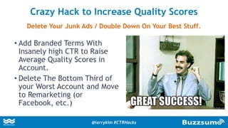• Add Branded Terms With
Insanely high CTR to Raise
Average Quality Scores in
Account.
• Delete The Bottom Third of
your Worst Account and Move
to Remarketing (or
Facebook, etc.)
Crazy Hack to Increase Quality Scores
Delete Your Junk Ads / Double Down On Your Best Stuff.
@larrykim #CTRHacks
 