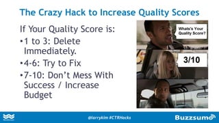 If Your Quality Score is:
•1 to 3: Delete
Immediately.
•4-6: Try to Fix
•7-10: Don’t Mess With
Success / Increase
Budget
The Crazy Hack to Increase Quality Scores
@larrykim #CTRHacks
 