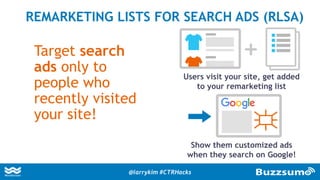 Target search
ads only to
people who
recently visited
your site!
REMARKETING LISTS FOR SEARCH ADS (RLSA)
Users visit your site, get added
to your remarketing list
Show them customized ads
when they search on Google!
@larrykim #CTRHacks
 