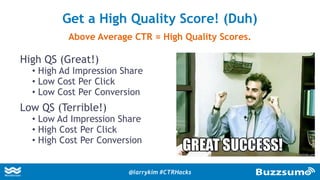 High QS (Great!)
• High Ad Impression Share
• Low Cost Per Click
• Low Cost Per Conversion
Low QS (Terrible!)
• Low Ad Impression Share
• High Cost Per Click
• High Cost Per Conversion
Get a High Quality Score! (Duh)
Above Average CTR = High Quality Scores.
@larrykim #CTRHacks
 