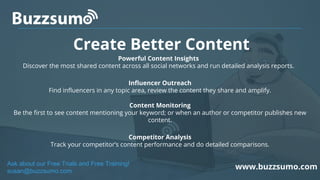 Create Better Content
www.buzzsumo.com
Powerful Content Insights
Discover the most shared content across all social networks and run detailed analysis reports.
Influencer Outreach
Find influencers in any topic area, review the content they share and amplify.
Content Monitoring
Be the first to see content mentioning your keyword; or when an author or competitor publishes new
content.
Competitor Analysis
Track your competitor’s content performance and do detailed comparisons.
Ask about our Free Trials and Free Training!
susan@buzzsumo.com
 