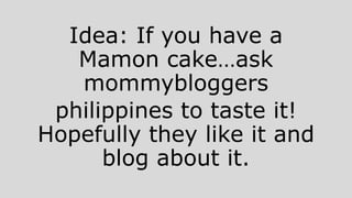 Idea: If you have a
Mamon cake…ask
mommybloggers
philippines to taste it!
Hopefully they like it and
blog about it.
 