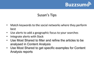Susan’s Tips
• Match keywords to the social networks where they perform
best
• Use alerts to add a geographic focus to your searches
• Integrate alerts with Slack
• Use Most Shared to filter and refine the articles to be
analysed in Content Analysis
• Use Most Shared to get specific examples for Content
Analysis reports
 