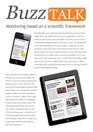Monitoring based on a scientific framework
                                        BuzzTalk offers you a dynamic overview of the most recent online
                                        publications that appear about you, your organisation, and your
                                        products and services across the globe. In no time, you can create
                                        scientifically validated analyses of opinions, issues, the competition
                                        and (market)developments. These analyses enable you to make
                                        predictions about the future and to decide which (future) stand-
                                        points to take. Even the correlation between market developments
                                        and stock prices is made visible in real time. BuzzTalk is not a “rear
                                        view mirror”, but a telescope with a scientific basis that adds reliable
                                        value to the Internet. Its added value in the information it offers,
                                        makes BuzzTalk crucial for the development of a solid organisational
                                        and communications strategy.


Due to the dramatic increase of data on
the Internet, it has become difficult to
obtain an overview of all developments                iPad




relating to your sector. The size of the
playing field has broadened dynamically
which makes your competitive position
harder to define. The sheer plurality of
sources, moreover, makes it near impos-
sible to know the different standpoints
of stakeholders on relevant issues. The
relation between sender and receiver
has, further, changed entirely. On top
of that, interest groups, consumers and
ordinary people determine the trends
and messages today. All this makes that
organisations have lost their grip on
their own reputation.
 