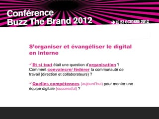 S’organiser et évangéliser le digital
en interne

Et si tout était une question d’organisation ?
Comment convaincre/ fédérer la communauté de
travail (direction et collaborateurs) ?

Quelles compétences (aujourd’hui) pour monter une
équipe digitale (successful) ?
 
