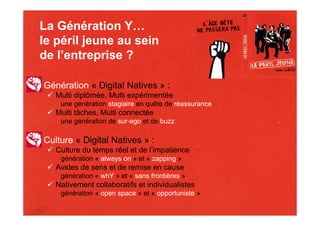 La Génération Y…
le péril jeune au sein
de l’entreprise ?

Génération « Digital Natives » :
   Multi diplômée, Multi expérimentée
    une génération stagiaire en quête de réassurance
   Multi tâches, Multi connectée
    une génération de sur-ego et de buzz

Culture « Digital Natives » :
   Culture du temps réel et de l’impatience
    génération « always on » et « zapping »
   Avides de sens et de remise en cause
    génération « whY » et « sans frontières »
   Nativement collaboratifs et individualistes
    génération « open space » et « opportuniste »
 