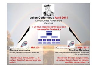 Julien Codorniou : Avril 2011
                               Directeur des Partenariats
                                       Facebook
                           « Un jour chaque société aura son
                                responsable Facebook »




Gilles LEDANTEC : Mai 2011                         Catherine Schmit : Sept. 2011
Directeur des ventes                                             Directrice Marketing
un des premier distributeur Français              une des premières entreprises Française
                                                                        sur le marché GP
« Facebook, je n’irais jamais …. je                « Facebook, bien sûr que je connais,
n’ai pas besoin de ça pour avoir des               je n’ai pas besoin d’avoir un compte,
amis ! »                                                      mes filles me racontent …»
 