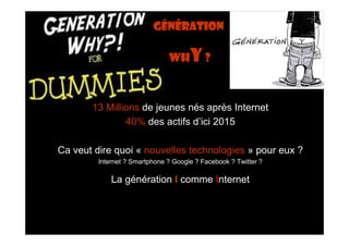Génération

                               whY ?



       13 Millions de jeunes nés après Internet
               40% des actifs d’ici 2015

Ca veut dire quoi « nouvelles technologies » pour eux ?
         Internet ? Smartphone ? Google ? Facebook ? Twitter ?

             La génération I comme Internet
 