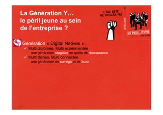 La Génération Y…
le péril jeune au sein
de l’entreprise ?

Génération « Digital Natives » :
   Multi diplômée, Multi expérimentée
    une génération stagiaire en quête de réassurance
   Multi tâches, Multi connectée
    une génération de sur-ego et de buzz
 