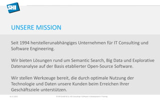 UNSERE MISSION
Seit 1994 herstellerunabhängiges Unternehmen für IT Consulting und
Software Engineering.
Wir bieten Lösungen rund um Semantic Search, Big Data und Explorative
Datenanalyse auf der Basis etablierter Open-Source Software.
Wir stellen Werkzeuge bereit, die durch optimale Nutzung der
Technologie und Daten unsere Kunden beim Erreichen Ihrer
Geschäftsziele unterstützen.
16.11.2015 © SHI GmbH & Co. KG Consulting • Software • Development • Training
 