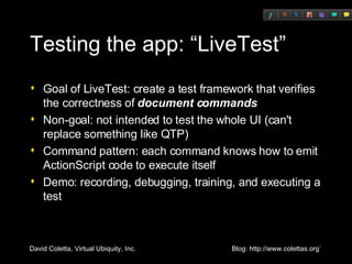 Testing the app: “LiveTest” Goal of LiveTest: create a test framework that verifies the correctness of  document commands Non-goal: not intended to test the whole UI (can't replace something like QTP) Command pattern: each command knows how to emit ActionScript code to execute itself Demo: recording, debugging, training, and executing a test 