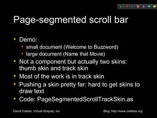 Page-segmented scroll bar Demo: small document (Welcome to Buzzword) large document (Name that Movie) Not a component but actually two skins: thumb skin and track skin Most of the work is in track skin Pushing a skin pretty far: hard to get skins to draw text Code: PageSegmentedScrollTrackSkin.as 