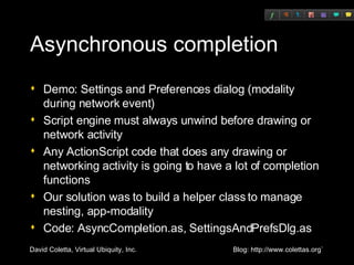 Asynchronous completion Demo: Settings and Preferences dialog (modality during network event) Script engine must always unwind before drawing or network activity Any ActionScript code that does any drawing or networking activity is going to have a lot of completion functions Our solution was to build a helper class to manage nesting, app-modality Code: AsyncCompletion.as, SettingsAndPrefsDlg.as 