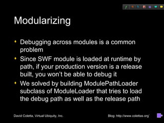 Modularizing Debugging across modules is a common problem Since SWF module is loaded at runtime by path, if your production version is a release built, you won’t be able to debug it We solved by building ModulePathLoader subclass of ModuleLoader that tries to load the debug path as well as the release path 