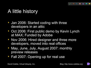 A little history Jan 2006: Started coding with three developers in an attic Oct 2006: First public demo by Kevin Lynch at MAX; Funded by Adobe Nov 2006: Hired designer and three more developers, moved into real offices May, June, July, August 2007: monthly preview releases Fall 2007: Opening up for real use 