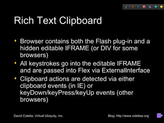 Rich Text Clipboard Browser contains both the Flash plug-in and a hidden editable IFRAME (or DIV for some browsers) All keystrokes go into the editable IFRAME and are passed into Flex via ExternalInterface Clipboard actions are detected via either clipboard events (in IE) or keyDown/keyPress/keyUp events (other browsers) 