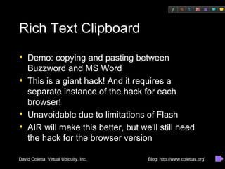Rich Text Clipboard Demo: copying and pasting between Buzzword and MS Word This is a giant hack! And it requires a separate instance of the hack for each browser! Unavoidable due to limitations of Flash AIR will make this better, but we'll still need the hack for the browser version 