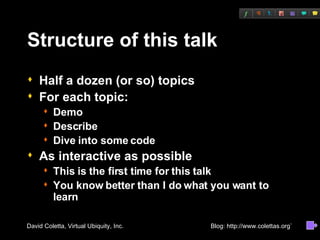 Structure of this talk Half a dozen (or so) topics For each topic: Demo Describe Dive into some code As interactive as possible This is the first time for this talk You know better than I do what you want to learn 