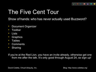 The Five Cent Tour Show of hands: who has never actually used Buzzword? Document Organizer Toolbar Lists Graphics Tables Comments Sharing If you’re at the Red Lion, you have an invite already, otherwise get one from me after the talk. It’s only good through August 24, so sign up! 