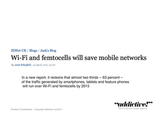 In a new report, it reckons that almost two thirds -- 63 percent – !
          of the trafﬁc generated by smartphones, tablets and feature phones!
           will run over Wi-Fi and femtocells by 2015!




Private & Conﬁdential – Copyright Addictive Ltd 2011!
 