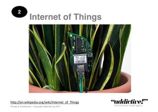2!
                   Internet of Things!




h"p://en.wikipedia.org/wiki/Internet_of_Things	
  
Private & Conﬁdential – Copyright Addictive Ltd 2011!
 