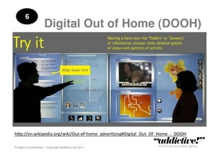 6!
                      Digital Out of Home (DOOH)!




h"p://en.wikipedia.org/wiki/Out-­‐of-­‐home_adver5sing#Digital_Out_Of_Home_-­‐_DOOH	
  

Private & Conﬁdential – Copyright Addictive Ltd 2011!
 