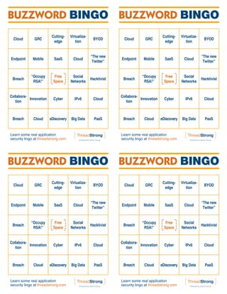 BUZZWORD BINGO BUZZWORD BINGO
                         Cutting-    Virtualiza-                                         Cutting-    Virtualiza-
  Cloud       GRC                                   BYOD          Cloud       GRC                                   BYOD
                          edge          tion                                              edge          tion


                                                   “The new                                                        “The new
Endpoint     Mobile       SaaS         Cloud                    Endpoint     Mobile       SaaS         Cloud
                                                    Twitter”                                                        Twitter”


            “Occupy        Free       Social                                “Occupy        Free       Social
 Breach                                            Hacktivist    Breach                                            Hacktivist
             RSA!”        Space      Networks                                RSA!”        Space      Networks


Collabora-                                                      Collabora-
           Innovation     Cyber         IPv6         Cloud                 Innovation     Cyber         IPv6         Cloud
   tion                                                            tion



 Breach       Cloud     eDiscovery   Big Data        PaaS        Breach       Cloud     eDiscovery   Big Data        PaaS


Learn some real application                                     Learn some real application
security lingo at threadstrong.com                              security lingo at threadstrong.com




BUZZWORD BINGO BUZZWORD BINGO
                         Cutting-    Virtualiza-                                         Cutting-    Virtualiza-
  Cloud       GRC                                   BYOD          Cloud       GRC                                   BYOD
                          edge          tion                                              edge          tion


                                                   “The new                                                        “The new
Endpoint     Mobile       SaaS         Cloud                    Endpoint     Mobile       SaaS         Cloud
                                                    Twitter”                                                        Twitter”


            “Occupy        Free       Social                                “Occupy        Free       Social
 Breach                                            Hacktivist    Breach                                            Hacktivist
             RSA!”        Space      Networks                                RSA!”        Space      Networks


Collabora-                                                      Collabora-
           Innovation     Cyber         IPv6         Cloud                 Innovation     Cyber         IPv6         Cloud
   tion                                                            tion



 Breach       Cloud     eDiscovery   Big Data        PaaS        Breach       Cloud     eDiscovery   Big Data        PaaS


Learn some real application                                     Learn some real application
security lingo at threadstrong.com                              security lingo at threadstrong.com
 
