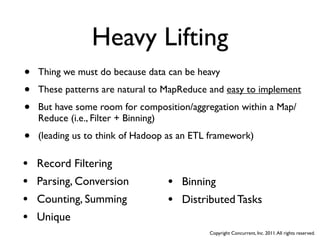 Heavy Lifting
•   Thing we must do because data can be heavy

•   These patterns are natural to MapReduce and easy to implement

•   But have some room for composition/aggregation within a Map/
    Reduce (i.e., Filter + Binning)

•   (leading us to think of Hadoop as an ETL framework)

•   Record Filtering
•   Parsing, Conversion           • Binning
•   Counting, Summing             • Distributed Tasks
•   Unique
                                            Copyright Concurrent, Inc. 2011. All rights reserved.
 