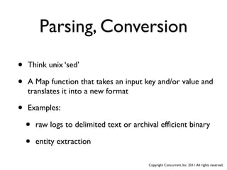 Parsing, Conversion
•   Think unix ‘sed’

•   A Map function that takes an input key and/or value and
    translates it into a new format

•   Examples:

    •   raw logs to delimited text or archival efﬁcient binary

    •   entity extraction

                                           Copyright Concurrent, Inc. 2011. All rights reserved.
 
