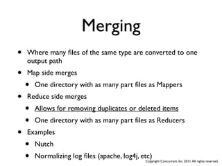 Merging
•   Where many ﬁles of the same type are converted to one
    output path
•   Map side merges
    •   One directory with as many part ﬁles as Mappers
•   Reduce side merges
    •   Allows for removing duplicates or deleted items
    •   One directory with as many part ﬁles as Reducers
•   Examples
    •   Nutch
    •   Normalizing log ﬁles (apache, log4j, etc)
                                              Copyright Concurrent, Inc. 2011. All rights reserved.
 