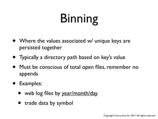 Binning
•   Where the values associated w/ unique keys are
    persisted together
•   Typically a directory path based on key’s value
•   Must be conscious of total open ﬁles, remember no
    appends
•   Examples:
    •   web log ﬁles by year/month/day
    •   trade data by symbol

                                         Copyright Concurrent, Inc. 2011. All rights reserved.
 